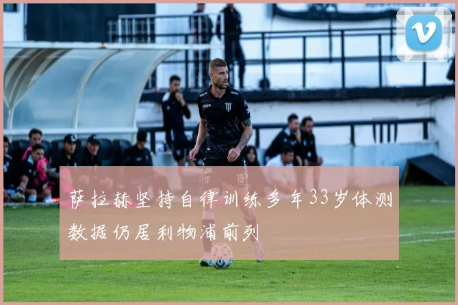 萨拉赫坚持自律训练多年33岁体测数据仍居利物浦前列