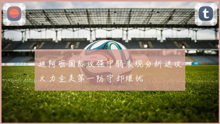 迈阿密国际攻强守弱表现分析进攻火力全美第一防守却堪忧