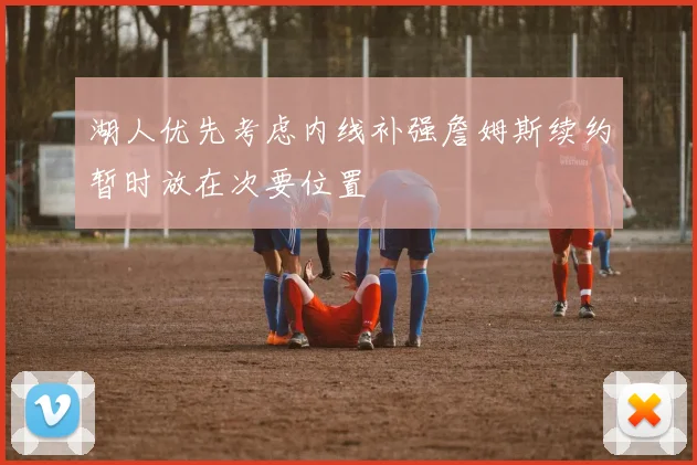 湖人优先考虑内线补强詹姆斯续约暂时放在次要位置
