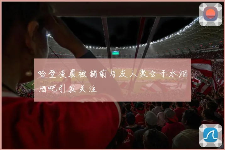 哈登凌晨被捕前与友人聚会于水烟酒吧引发关注