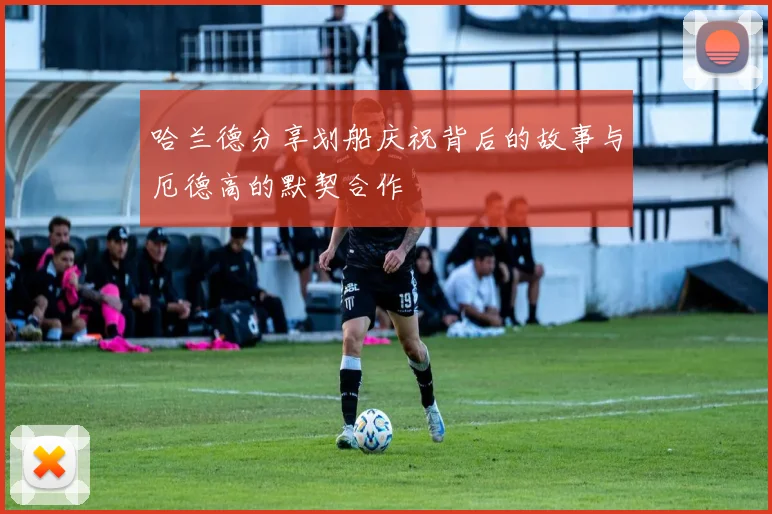 哈兰德分享划船庆祝背后的故事与厄德高的默契合作