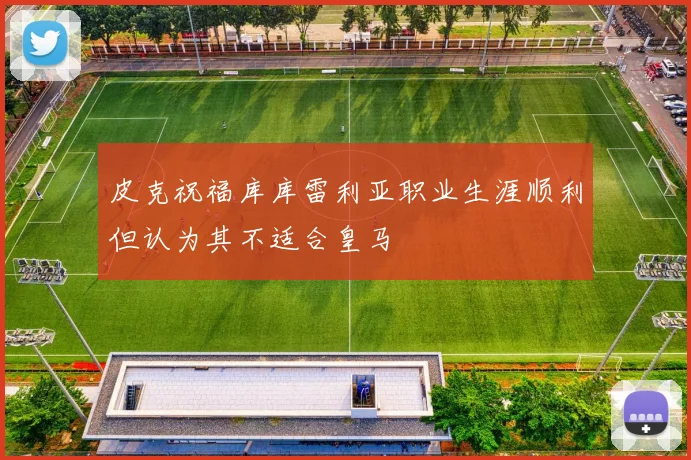 皮克祝福库库雷利亚职业生涯顺利但认为其不适合皇马