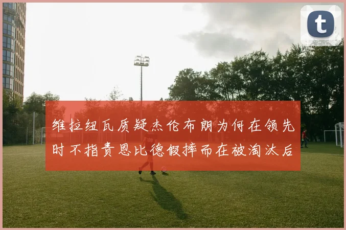 维拉纽瓦质疑杰伦布朗为何在领先时不指责恩比德假摔而在被淘汰后才发声