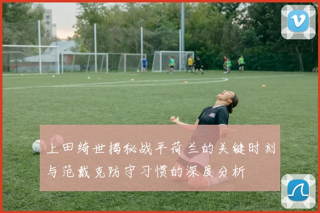 上田绮世揭秘战平荷兰的关键时刻与范戴克防守习惯的深度分析