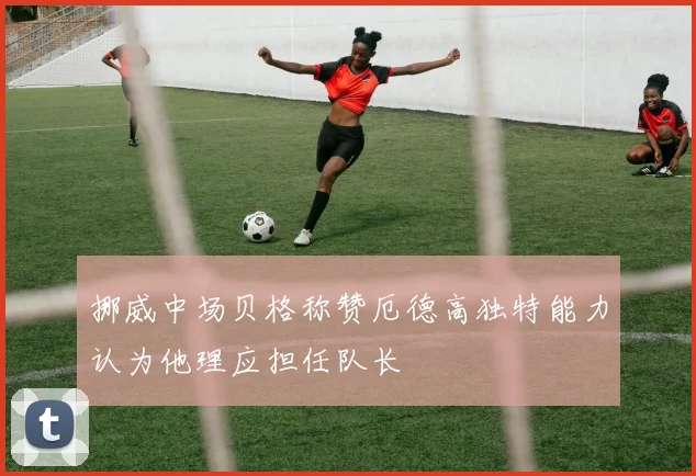挪威中场贝格称赞厄德高独特能力认为他理应担任队长