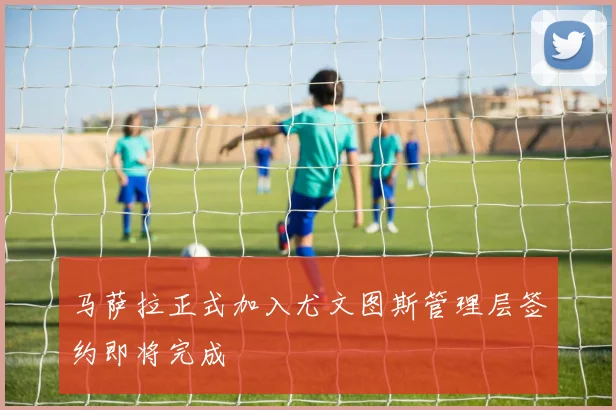 马萨拉正式加入尤文图斯管理层签约即将完成
