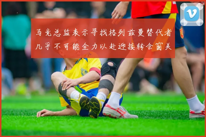 马竞总监表示寻找格列兹曼替代者几乎不可能全力以赴迎接转会窗关闭