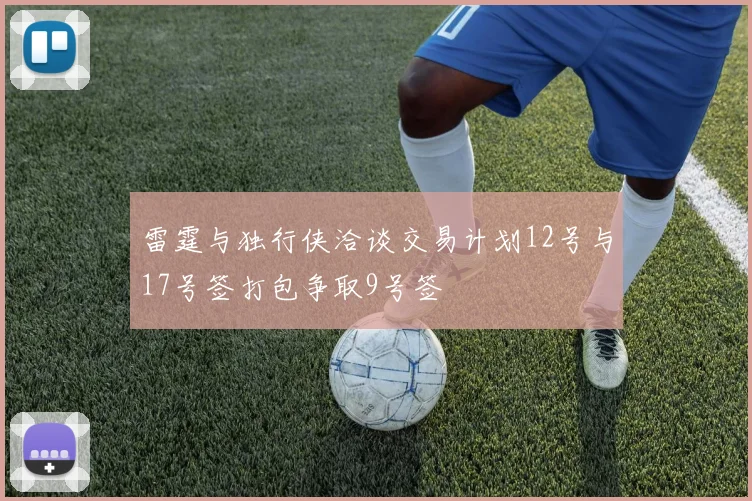 雷霆与独行侠洽谈交易计划12号与17号签打包争取9号签