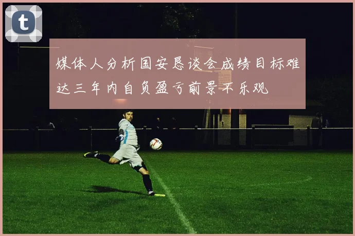 媒体人分析国安恳谈会成绩目标难达三年内自负盈亏前景不乐观