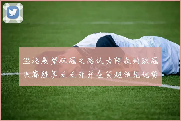 温格展望双冠之路认为阿森纳欧冠决赛胜算五五开并在英超领先优势明显