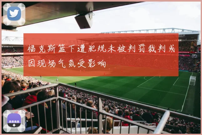 福克斯篮下遭犯规未被判罚裁判或因现场气氛受影响