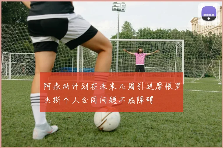 阿森纳计划在未来几周引进摩根罗杰斯个人合同问题不成障碍