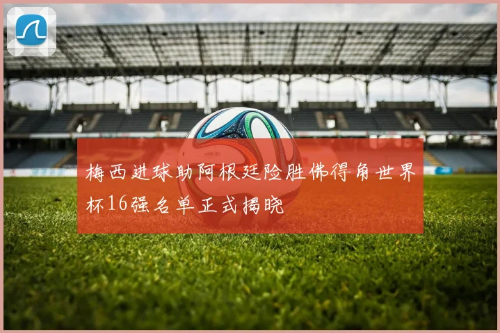 梅西进球助阿根廷险胜佛得角世界杯16强名单正式揭晓