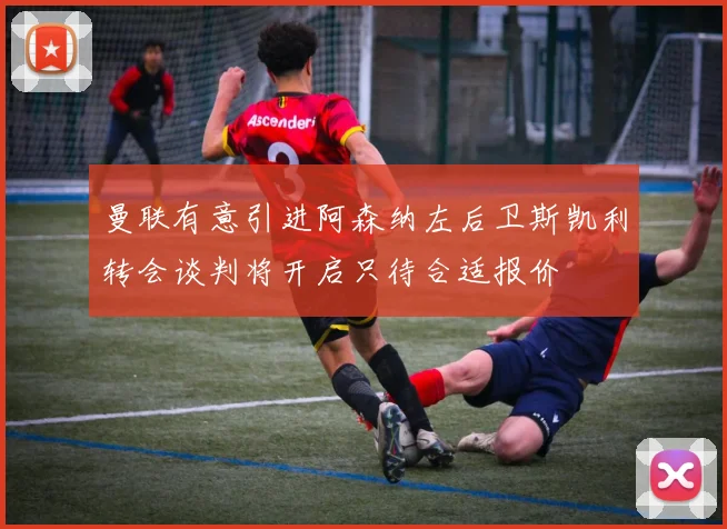 曼联有意引进阿森纳左后卫斯凯利转会谈判将开启只待合适报价